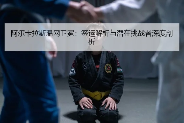 阿尔卡拉斯温网卫冕：签运解析与潜在挑战者深度剖析